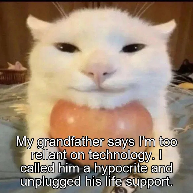 My grandfather says I'm too reliant on technology.
I called him a hypocrite and unplugged his life support.